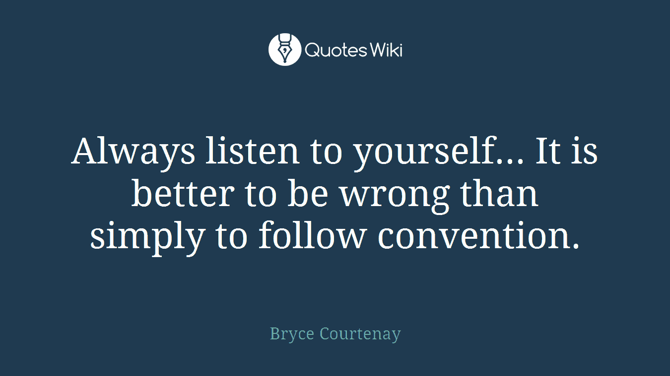 Always listen to yourself... It is better to be wrong than simply to follow convention.