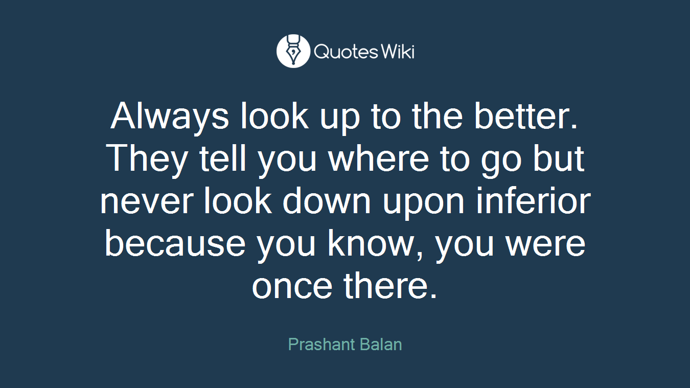 Always look up to the better. They tell you where to go but never look down upon inferior because you know, you were once there.