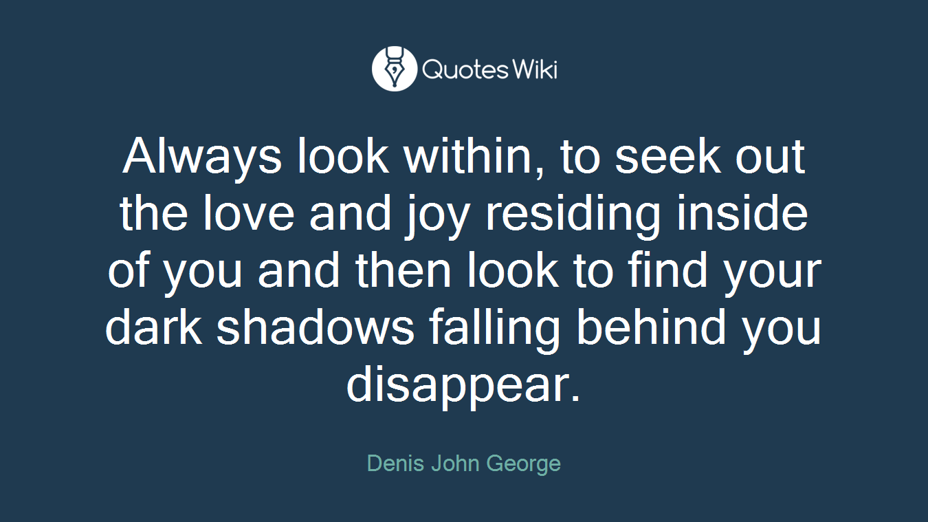 Always look within, to seek out the love and joy residing inside of you and then look to find your dark shadows falling behind you disappear.