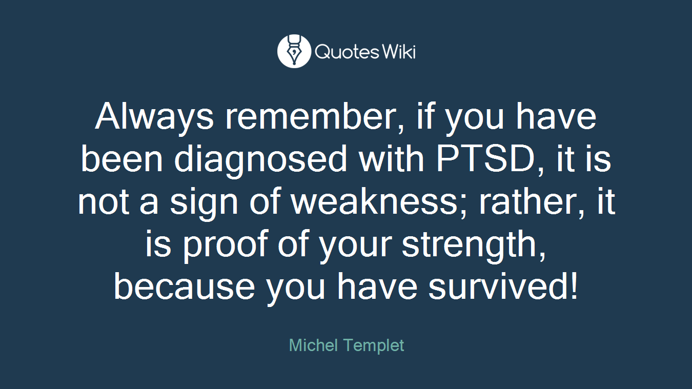 Always remember, if you have been diagnosed with PTSD, it is not a sign of weakness; rather, it is proof of your strength, because you have survived!