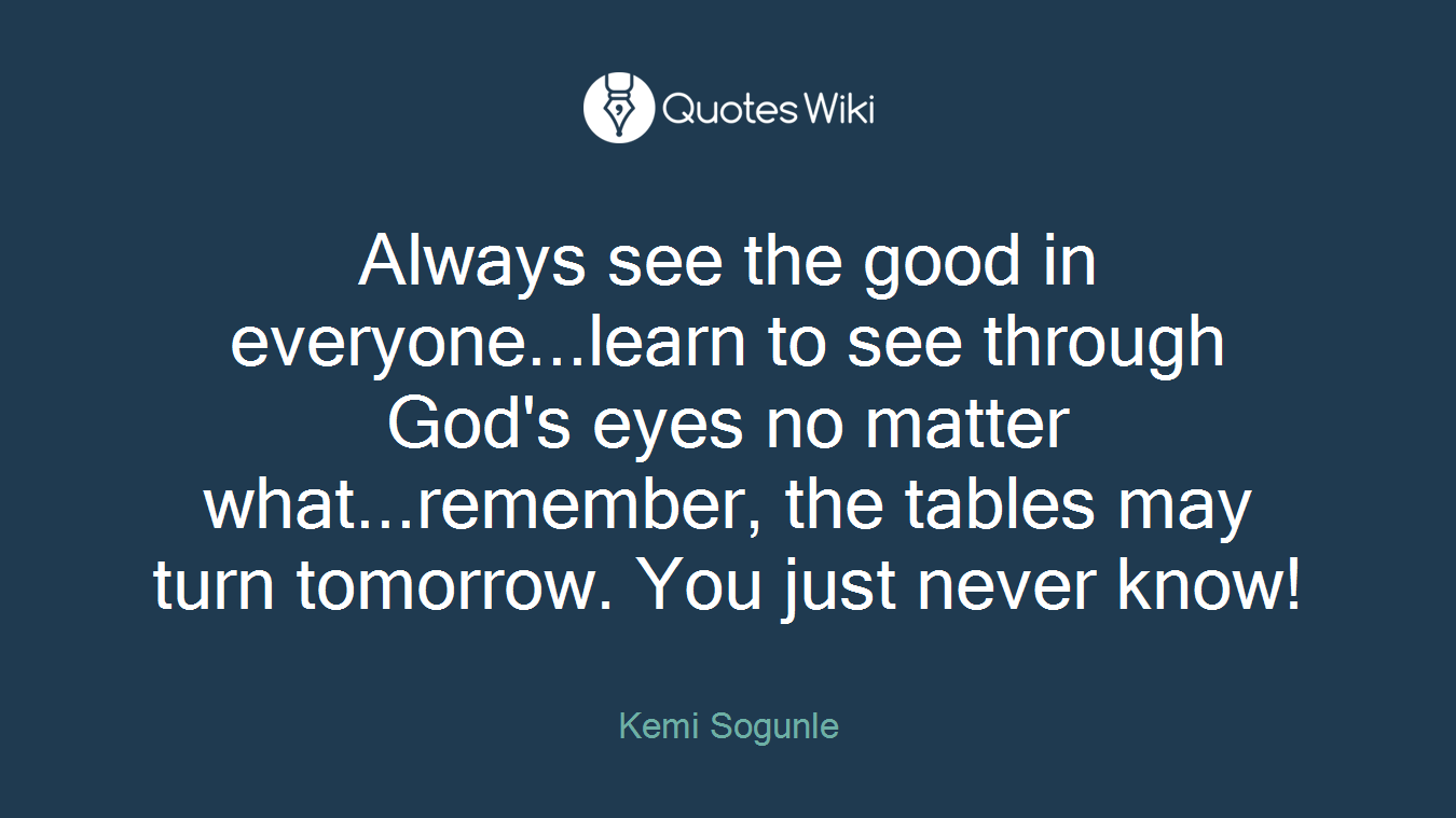 Always see the good in everyone...learn to see through God's eyes no matter what...remember, the tables may turn tomorrow. You just never know!