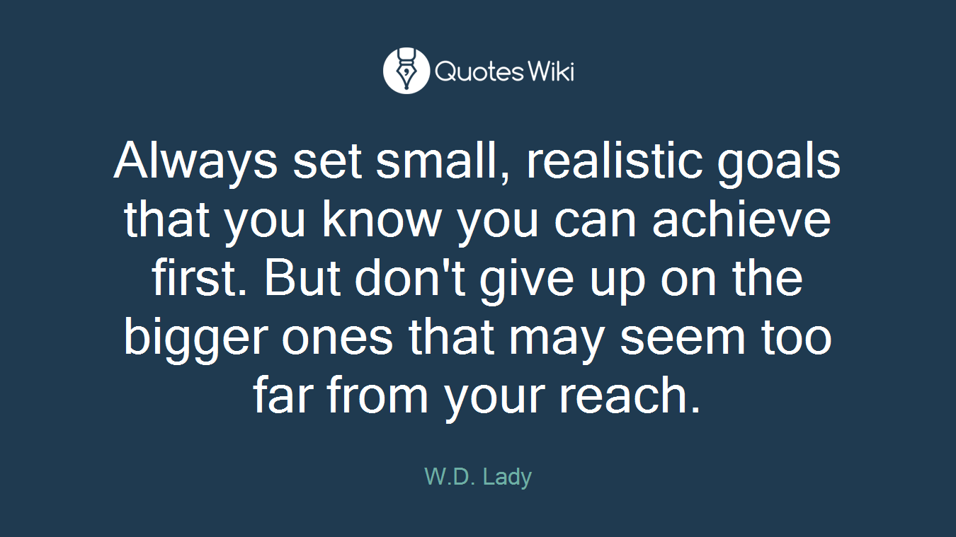 Always set small, realistic goals that you know you can achieve first. But don't give up on the bigger ones that may seem too far from your reach.