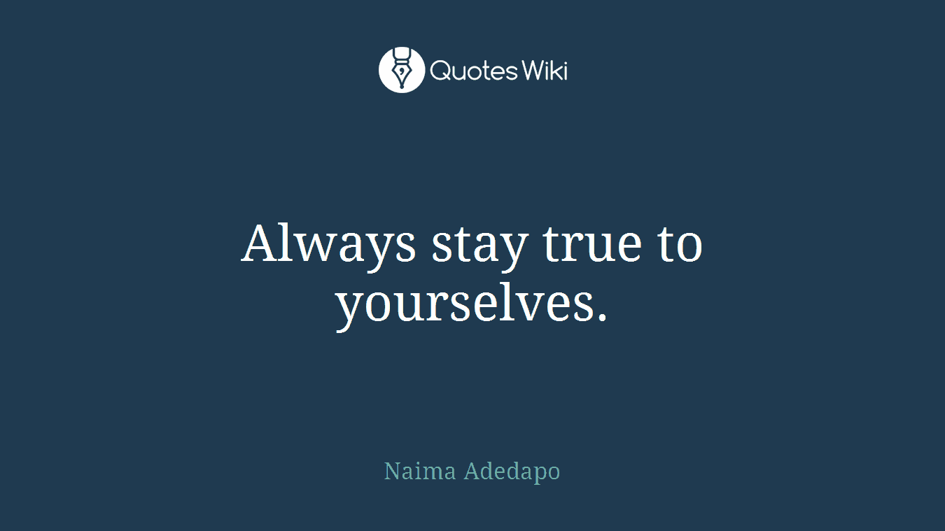 Always stay true to yourselves.
