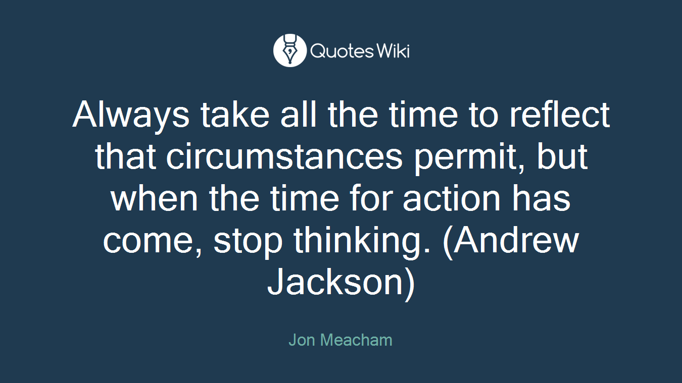 Always take all the time to reflect that circumstances permit, but when the time for action has come, stop thinking. (Andrew Jackson)