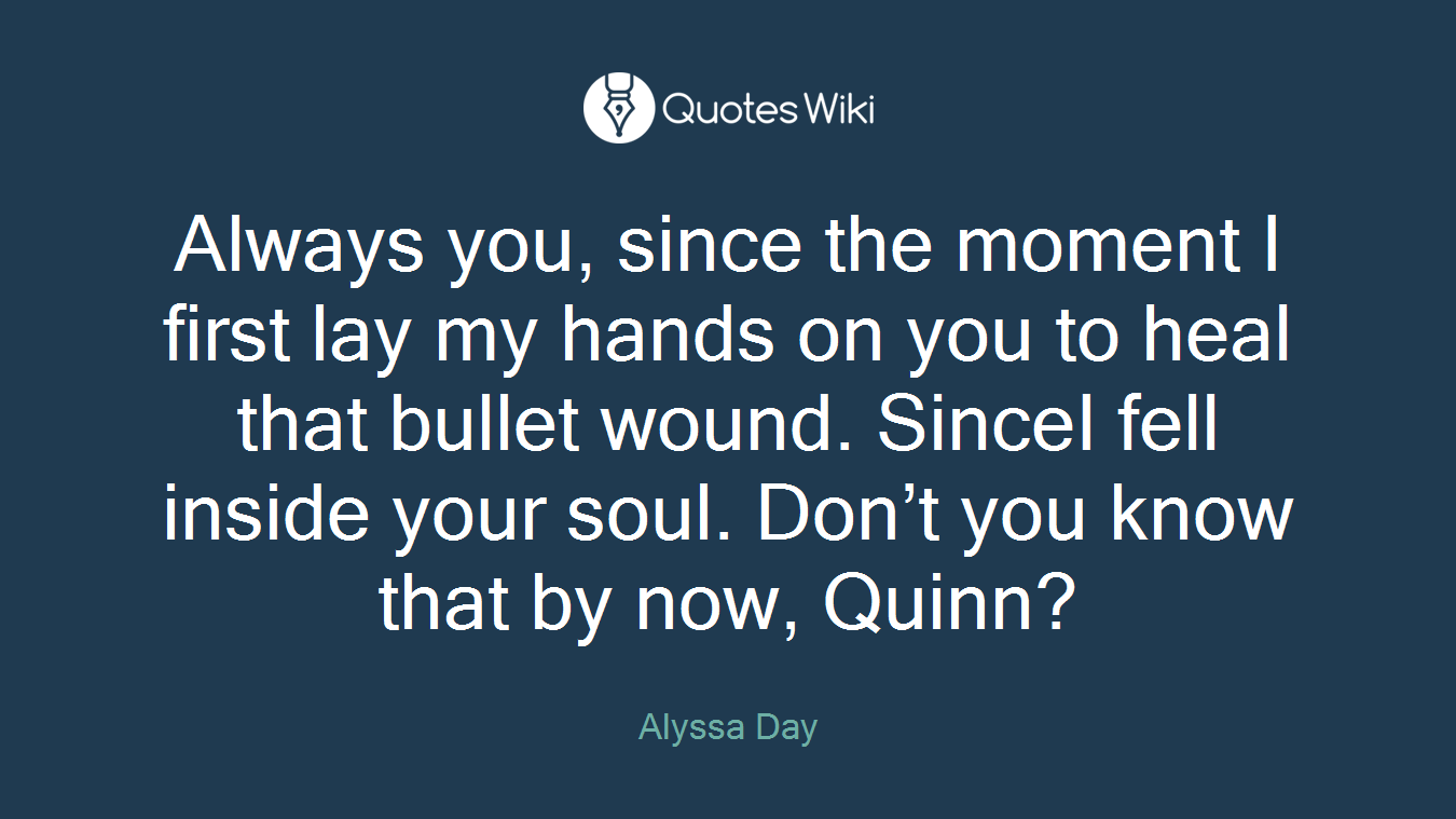 Always you, since the moment I first lay my hands on you to heal that bullet wound. SinceI fell inside your soul. Don’t you know that by now, Quinn?