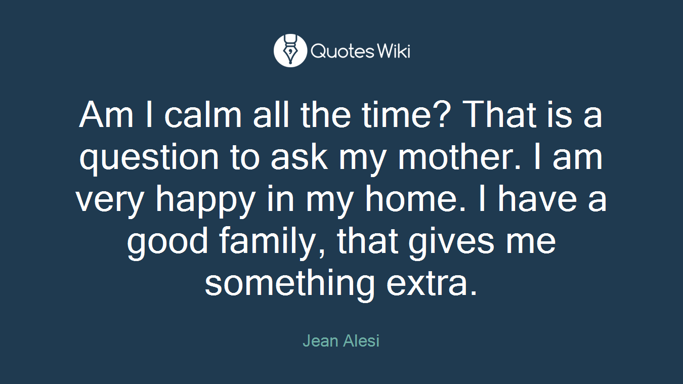 Am I calm all the time? That is a question to ask my mother. I am very happy in my home. I have a good family, that gives me something extra.