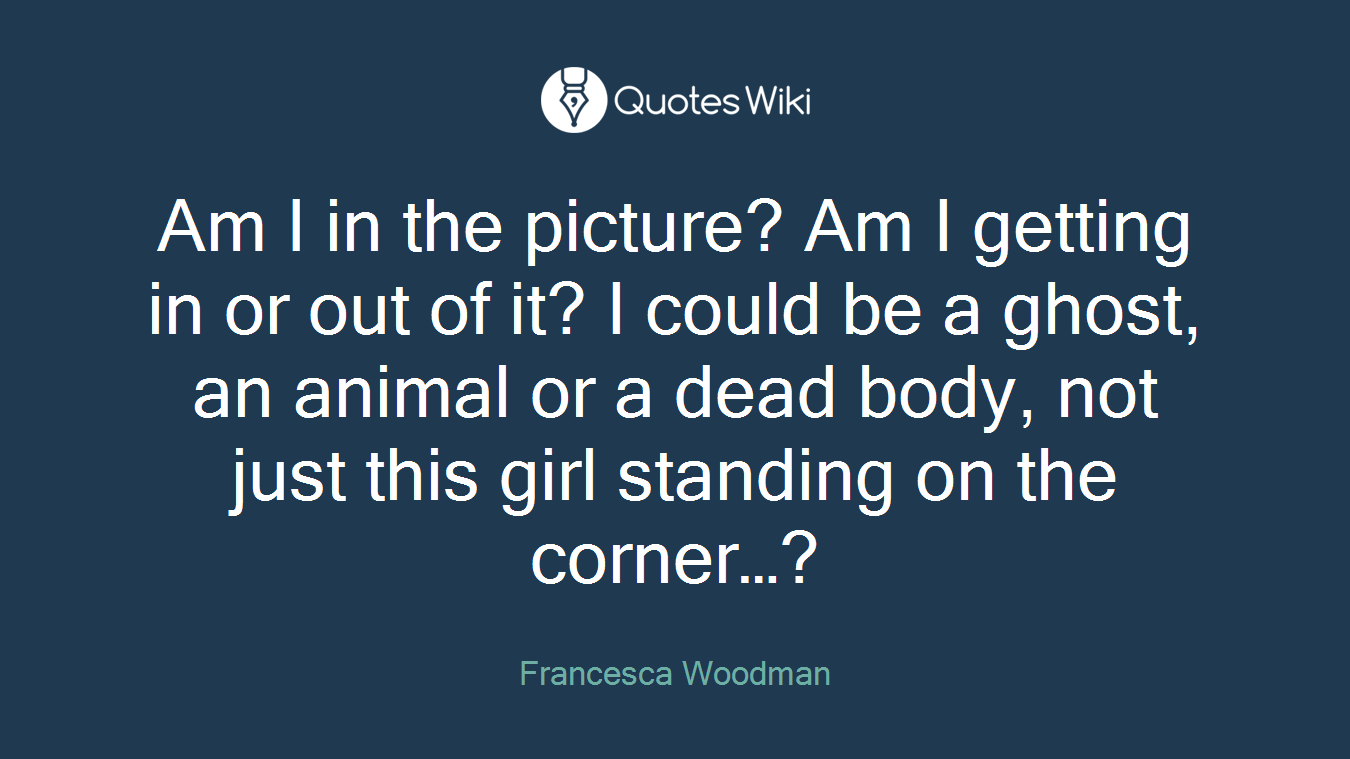 Am I in the picture? Am I getting in or out of it? I could be a ghost, an animal or a dead body, not just this girl standing on the corner…?
