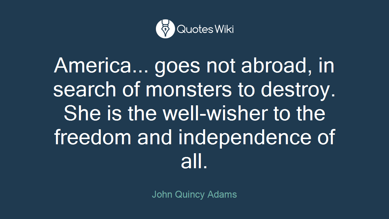 America... goes not abroad, in search of monsters to destroy. She is the well-wisher to the freedom and independence of all.