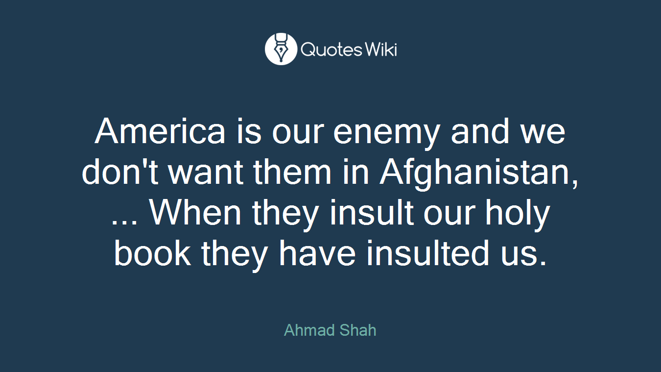 America is our enemy and we don't want them in Afghanistan, ... When they insult our holy book they have insulted us.