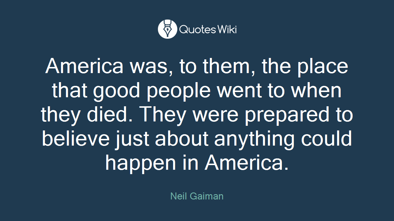 America was, to them, the place that good people went to when they died. They were prepared to believe just about anything could happen in America.