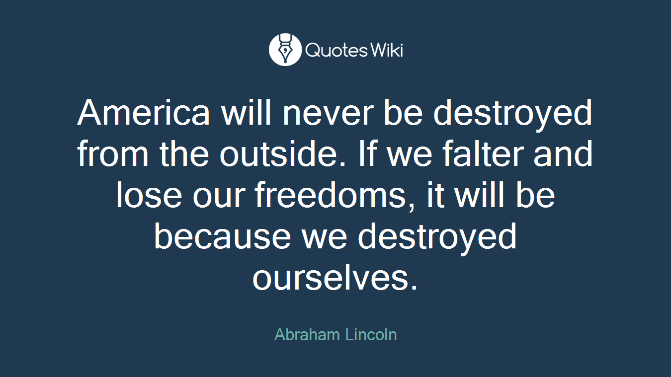 America will never be destroyed from the outside. If we falter and lose our freedoms, it will be because we destroyed ourselves.