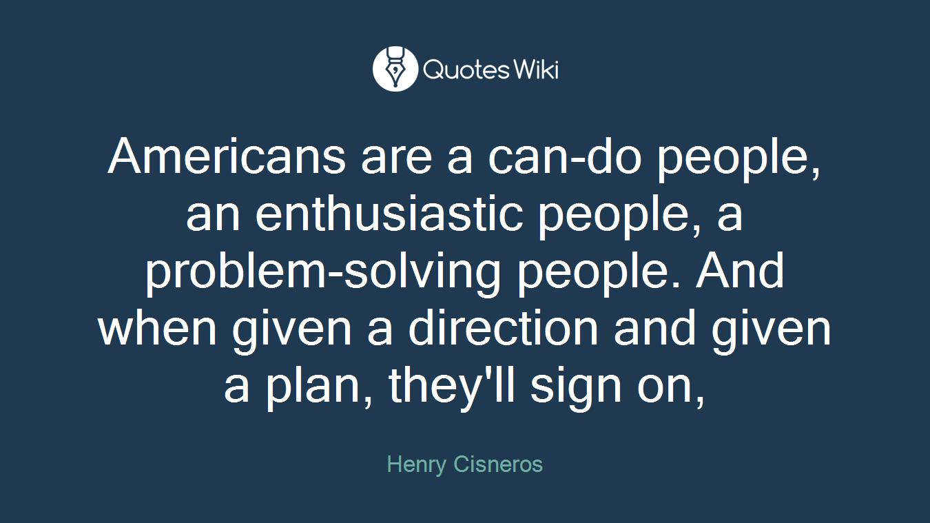 Americans are a can-do people, an enthusiastic people, a problem-solving people. And when given a direction and given a plan, they'll sign on,