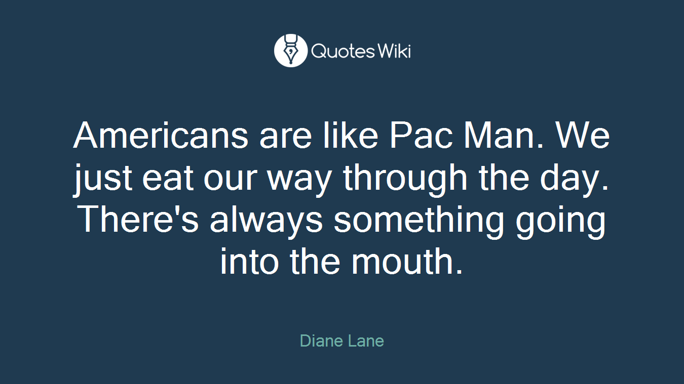 Americans are like Pac Man. We just eat our way through the day. There's always something going into the mouth.