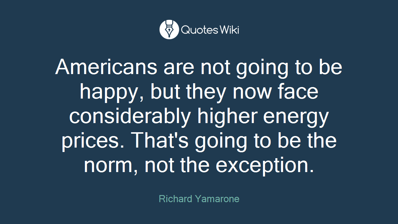 Americans are not going to be happy, but they now face considerably higher energy prices. That's going to be the norm, not the exception.