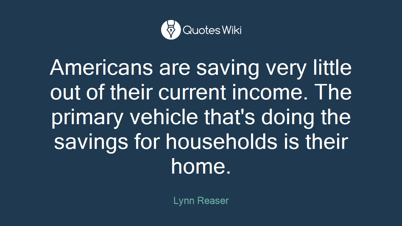 Americans are saving very little out of their current income. The primary vehicle that's doing the savings for households is their home.