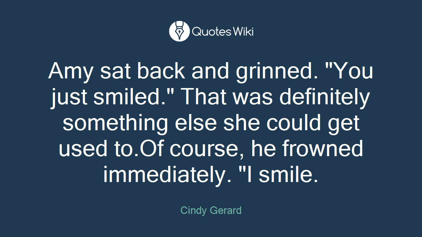 Amy sat back and grinned. "You just smiled." That was definitely something else she could get used to.Of course, he frowned immediately. "I smile.