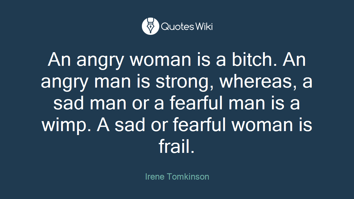 An angry woman is a bitch. An angry man is strong, whereas, a sad man or a fearful man is a wimp. A sad or fearful woman is frail.