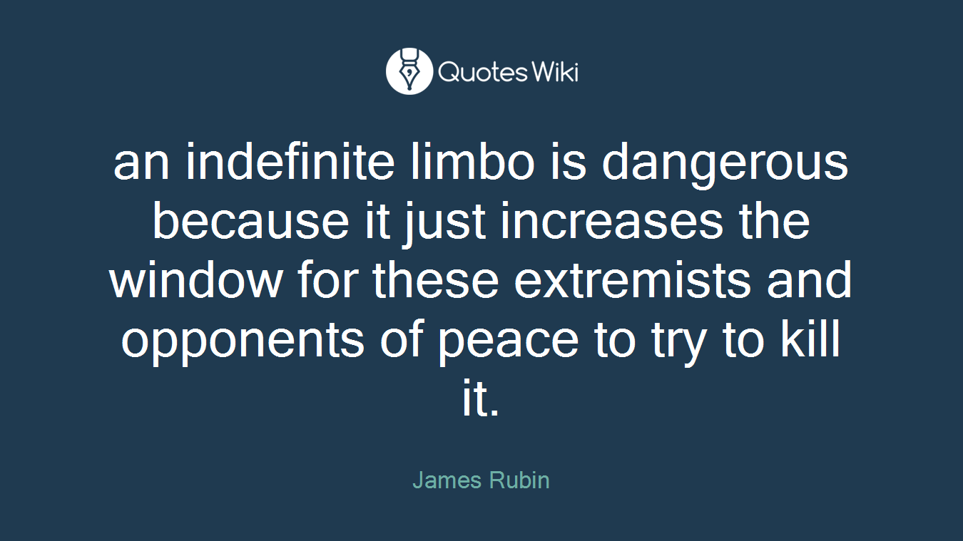an indefinite limbo is dangerous because it just increases the window for these extremists and opponents of peace to try to kill it.