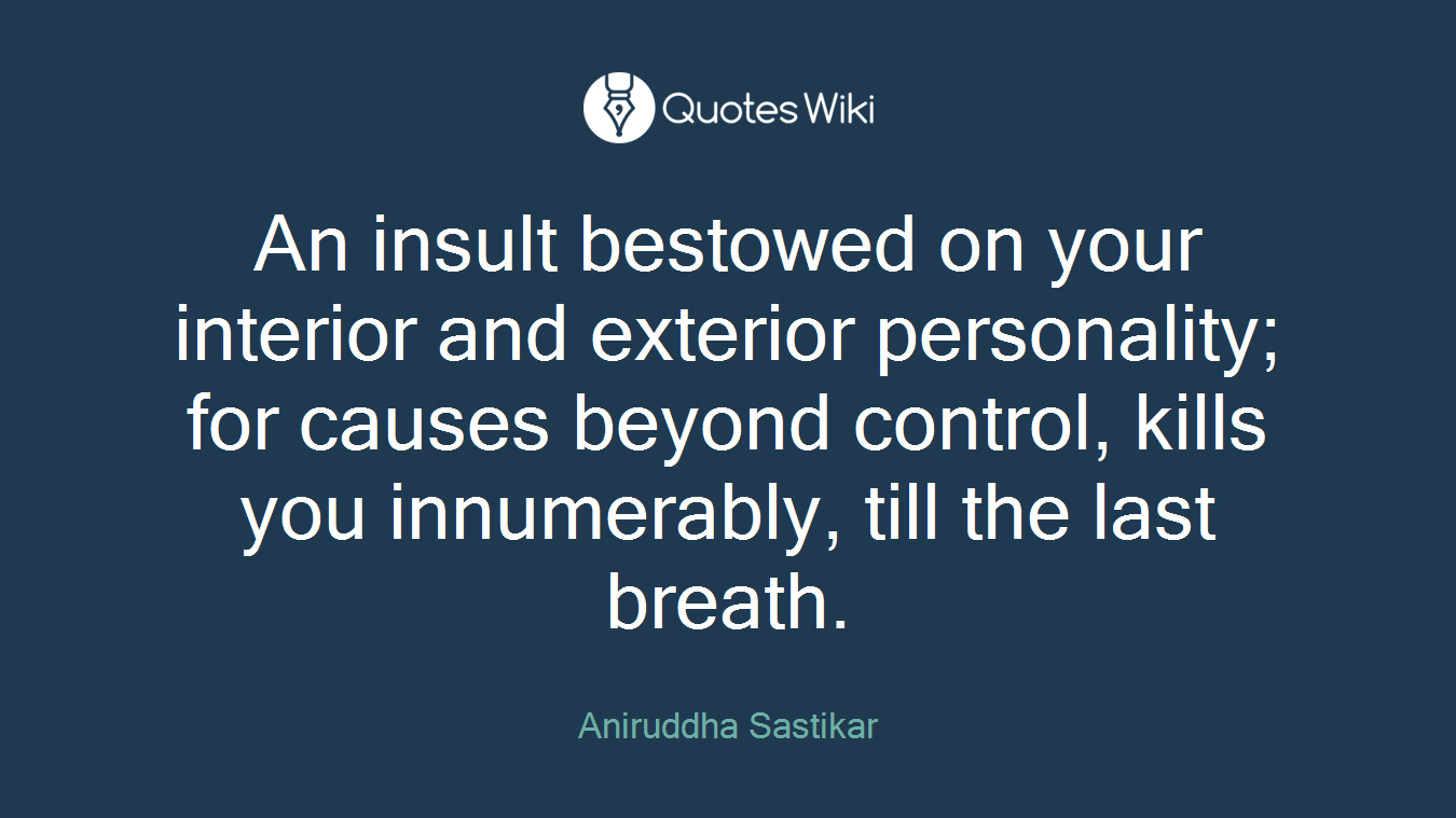 An insult bestowed on your interior and exterior personality; for causes beyond control, kills you innumerably, till the last breath.
