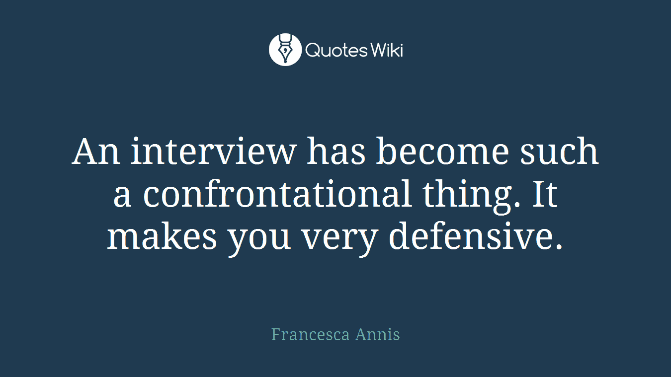 An interview has become such a confrontational thing. It makes you very defensive.