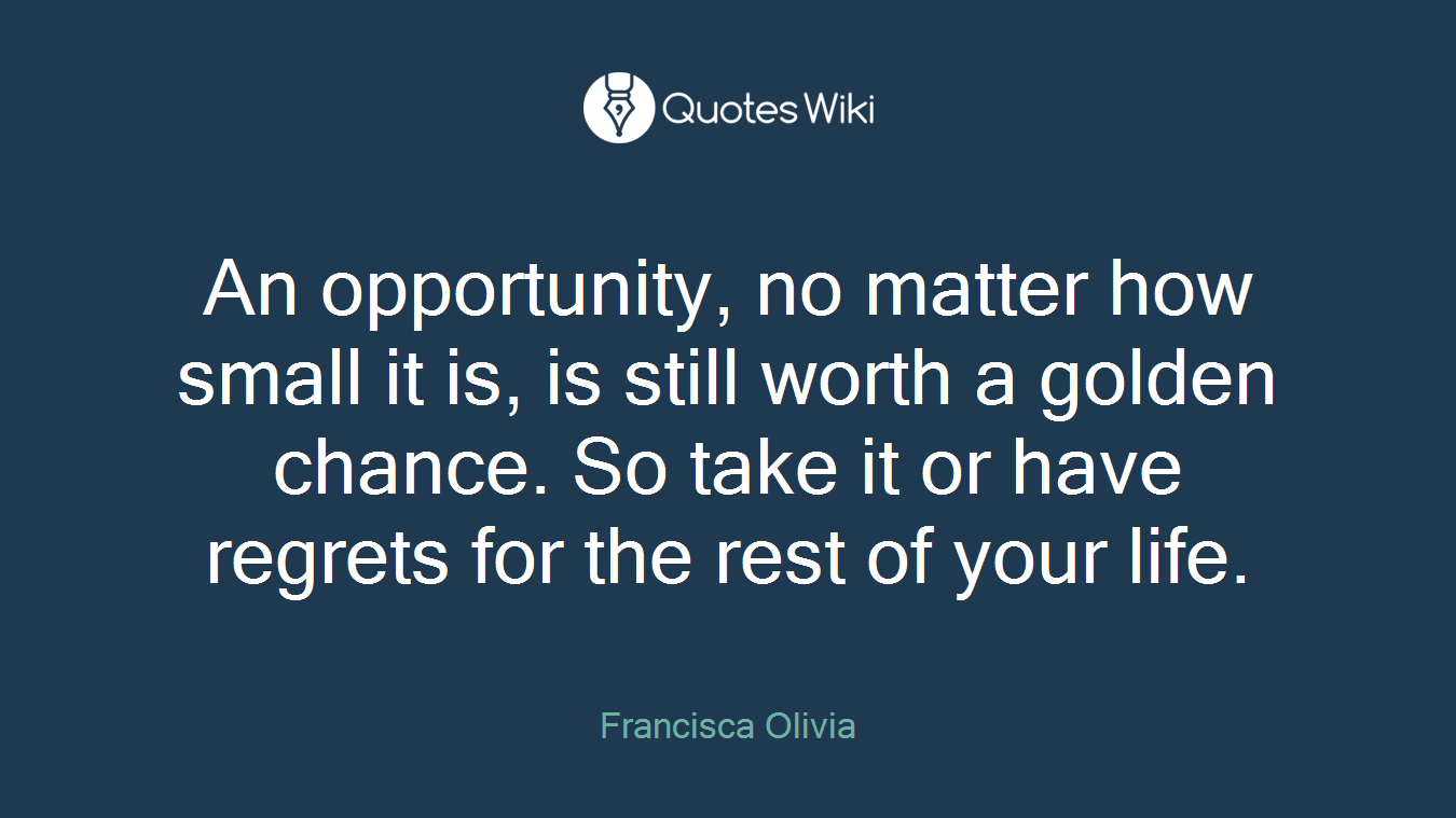 An opportunity, no matter how small it is, is still worth a golden chance. So take it or have regrets for the rest of your life.
