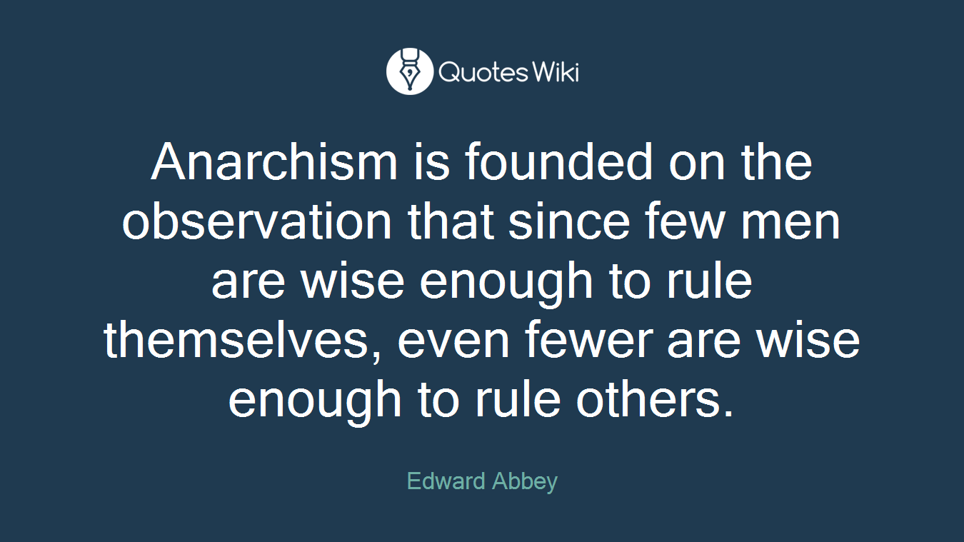 Anarchism is founded on the observation that since few men are wise enough to rule themselves, even fewer are wise enough to rule others.