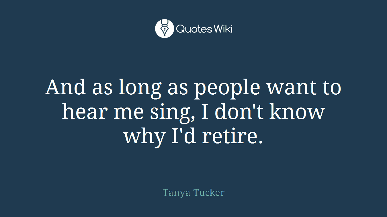 And as long as people want to hear me sing, I don't know why I'd retire.