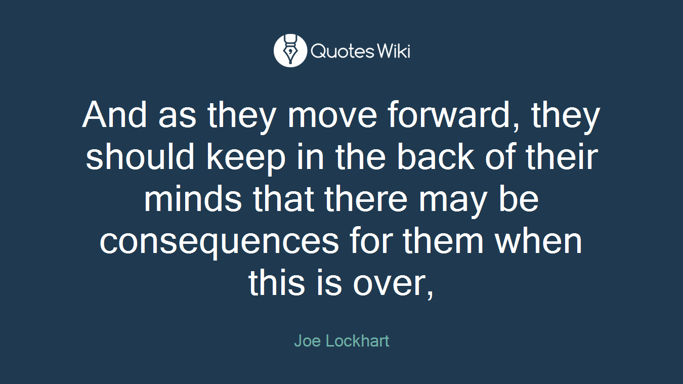 And as they move forward, they should keep in the back of their minds that there may be consequences for them when this is over,