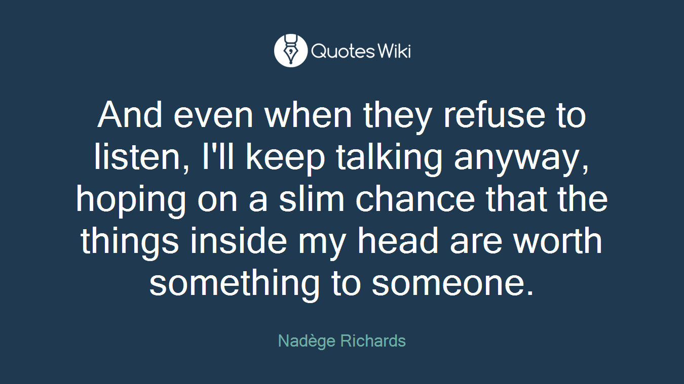 And even when they refuse to listen, I'll keep talking anyway, hoping on a slim chance that the things inside my head are worth something to someone.