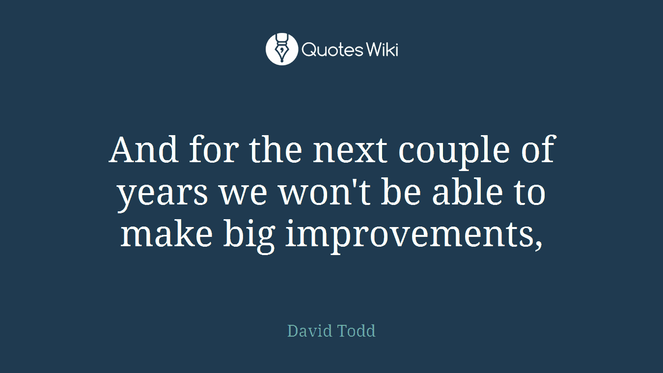 And for the next couple of years we won't be able to make big improvements,