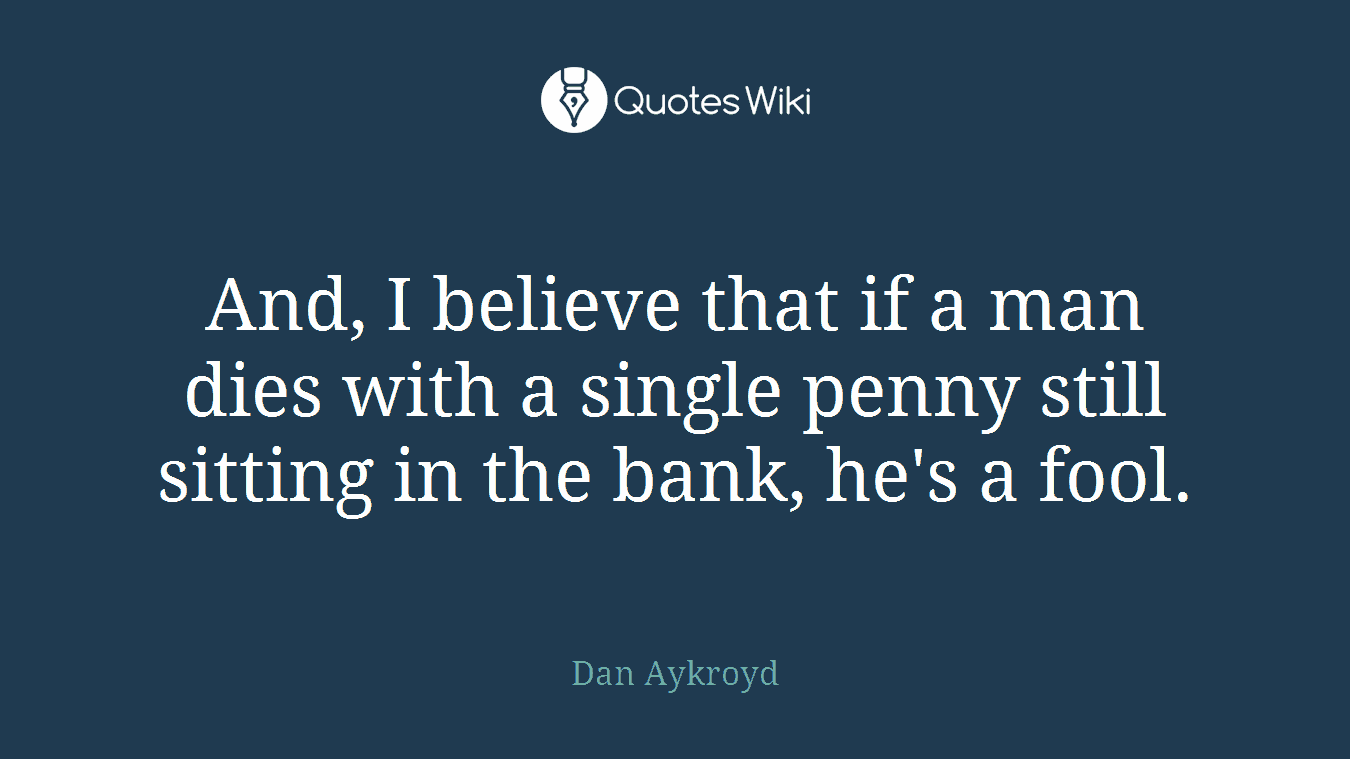 And, I believe that if a man dies with a single penny still sitting in the bank, he's a fool.
