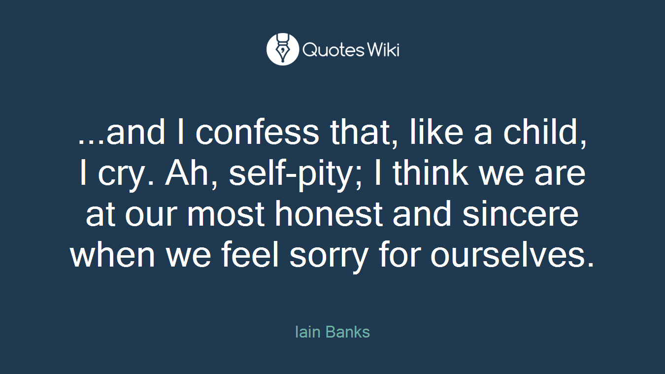 ...and I confess that, like a child, I cry. Ah, self-pity; I think we are at our most honest and sincere when we feel sorry for ourselves.