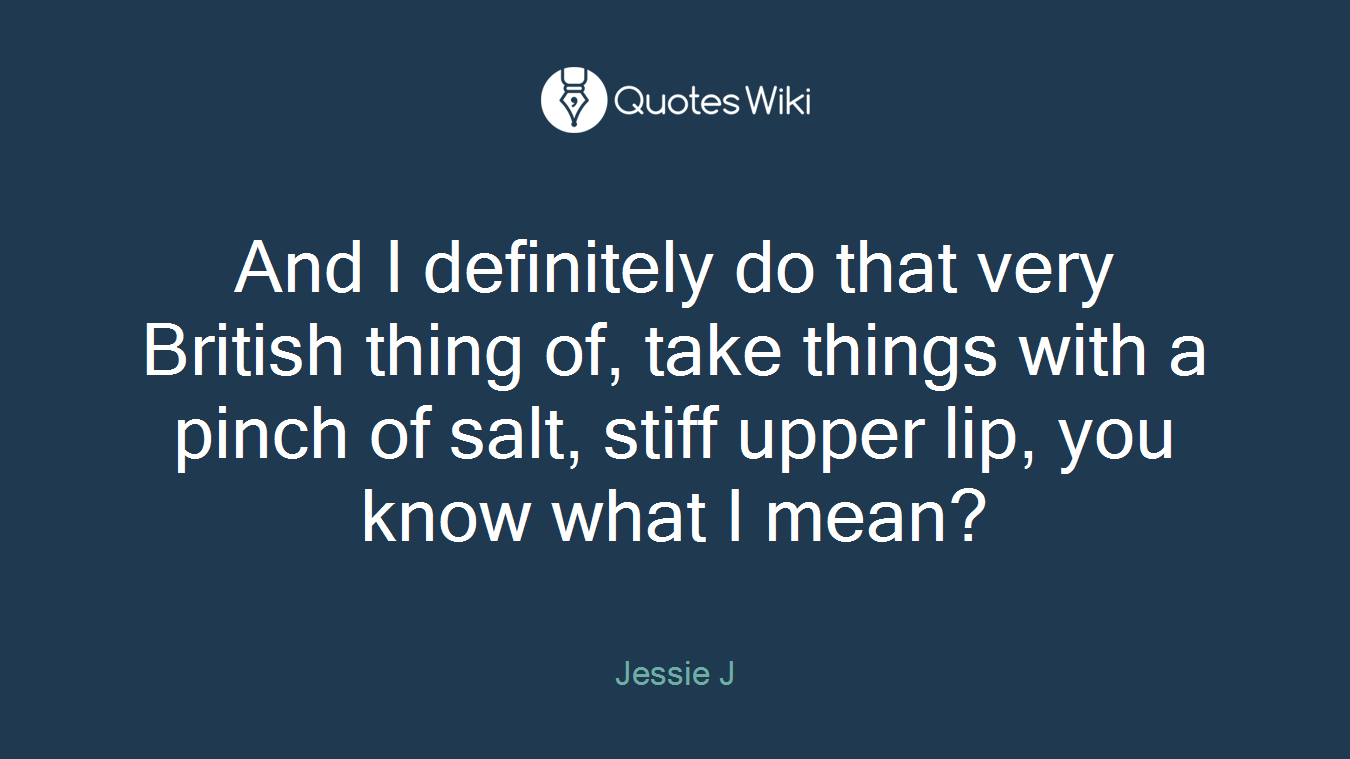 And I definitely do that very British thing of, take things with a pinch of salt, stiff upper lip, you know what I mean?