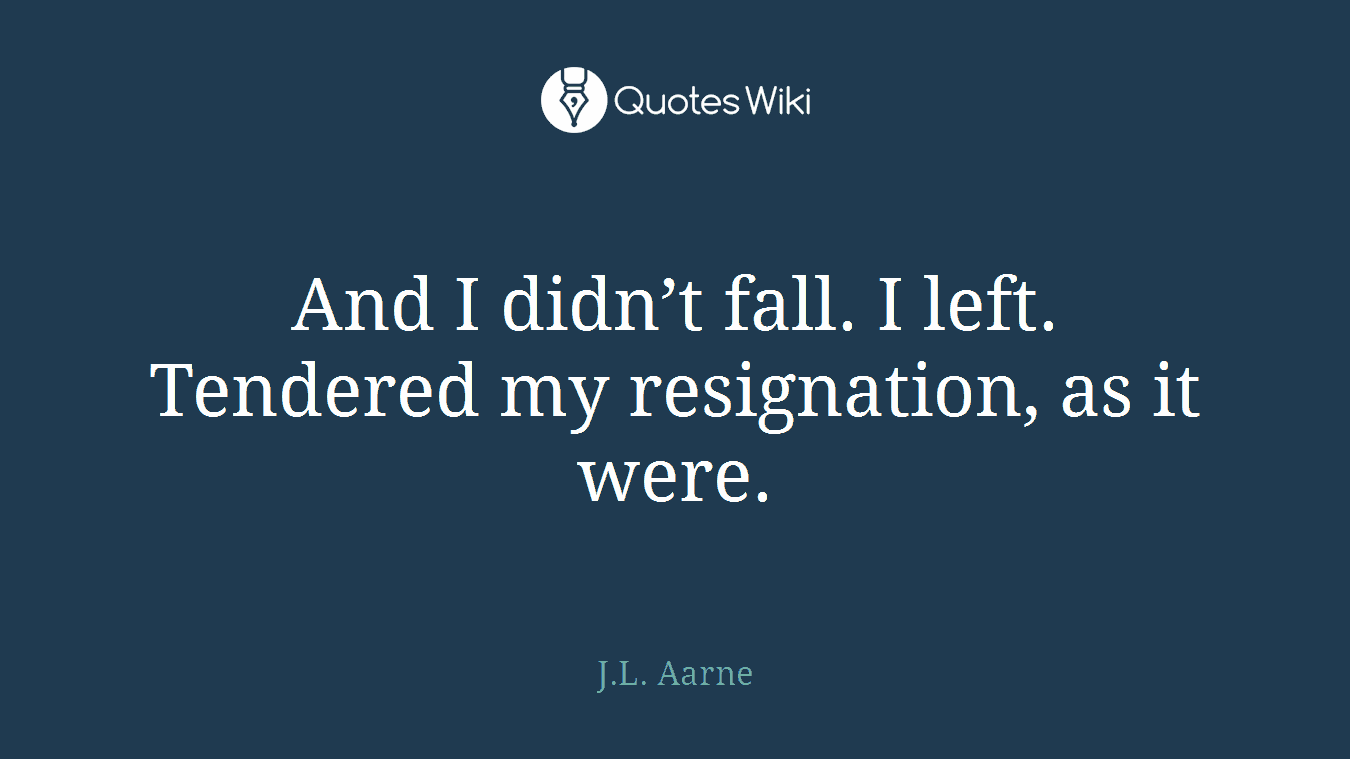 And I didn’t fall. I left. Tendered my resignation, as it were.