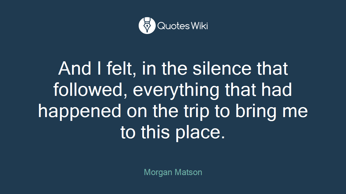 And I felt, in the silence that followed, everything that had happened on the trip to bring me to this place.