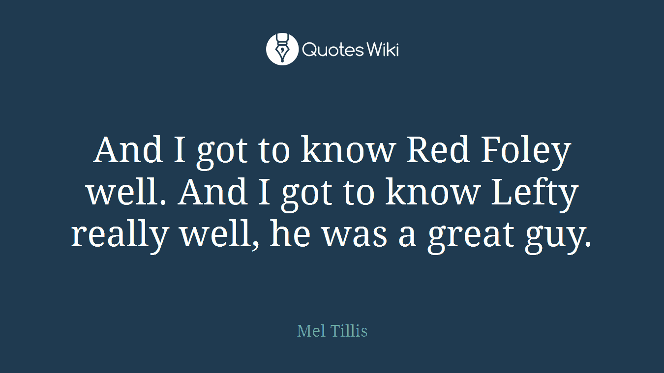 And I got to know Red Foley well. And I got to know Lefty really well, he was a great guy.