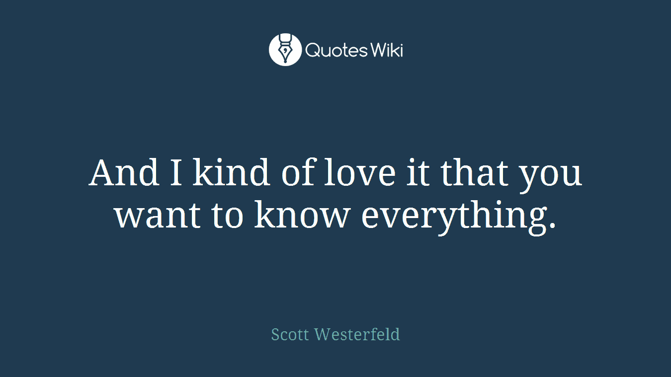 And I kind of love it that you want to know everything.