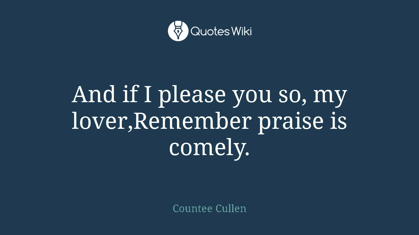 And if I please you so, my lover,Remember praise is comely.
