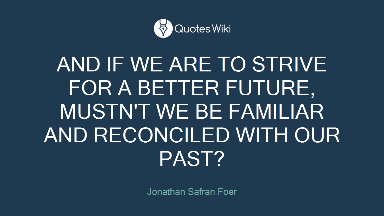 AND IF WE ARE TO STRIVE FOR A BETTER FUTURE, MUSTN'T WE BE FAMILIAR AND RECONCILED WITH OUR PAST?