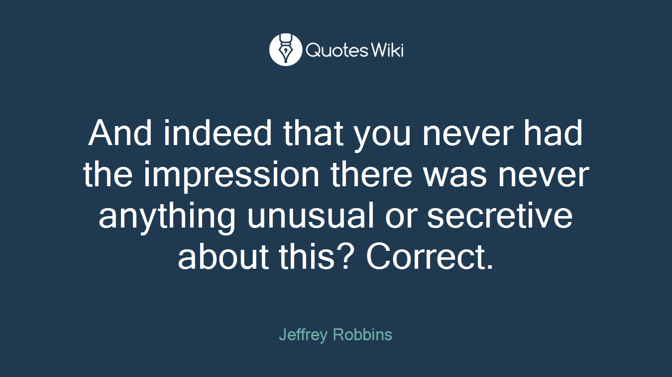 And indeed that you never had the impression there was never anything unusual or secretive about this? Correct.