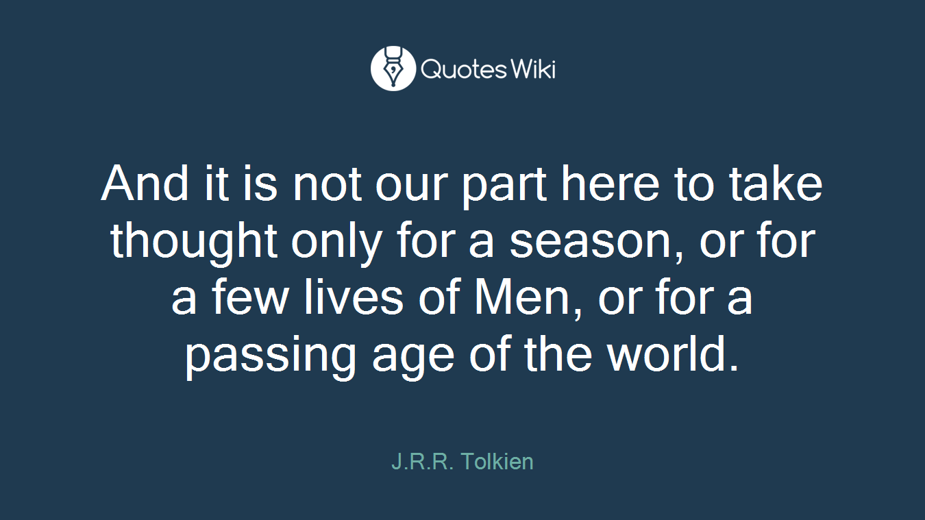 And it is not our part here to take thought only for a season, or for a few lives of Men, or for a passing age of the world.