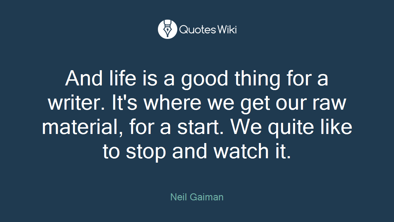 And life is a good thing for a writer. It's where we get our raw material, for a start. We quite like to stop and watch it.