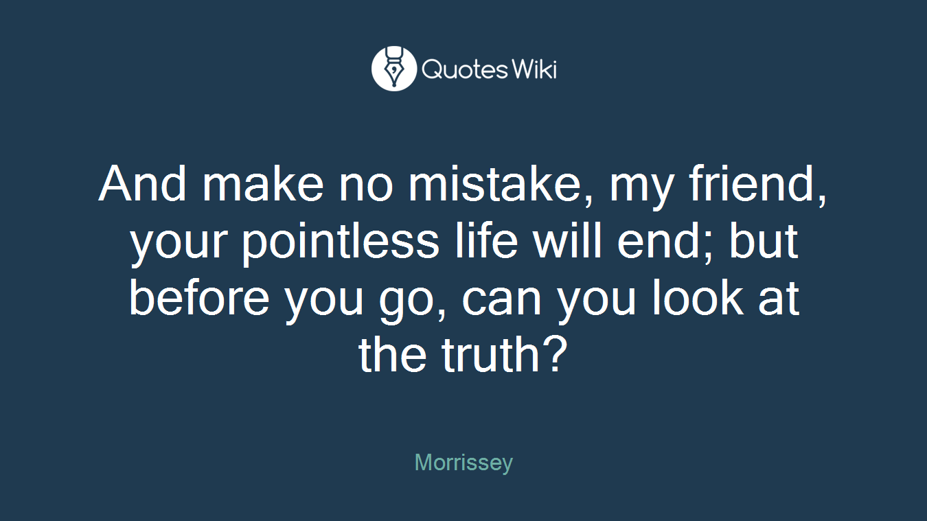 And make no mistake, my friend, your pointless life will end; but before you go, can you look at the truth?
