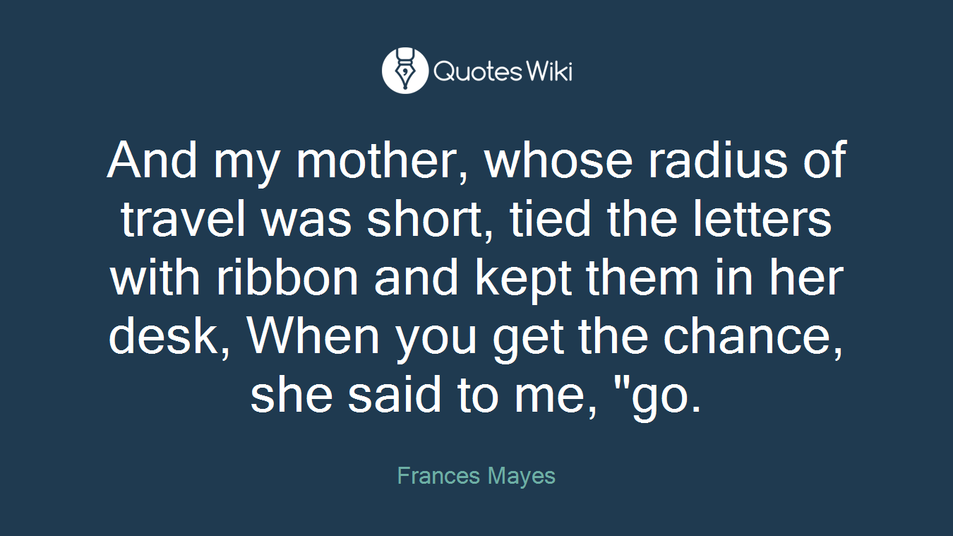 And my mother, whose radius of travel was short, tied the letters with ribbon and kept them in her desk, When you get the chance, she said to me, "go.