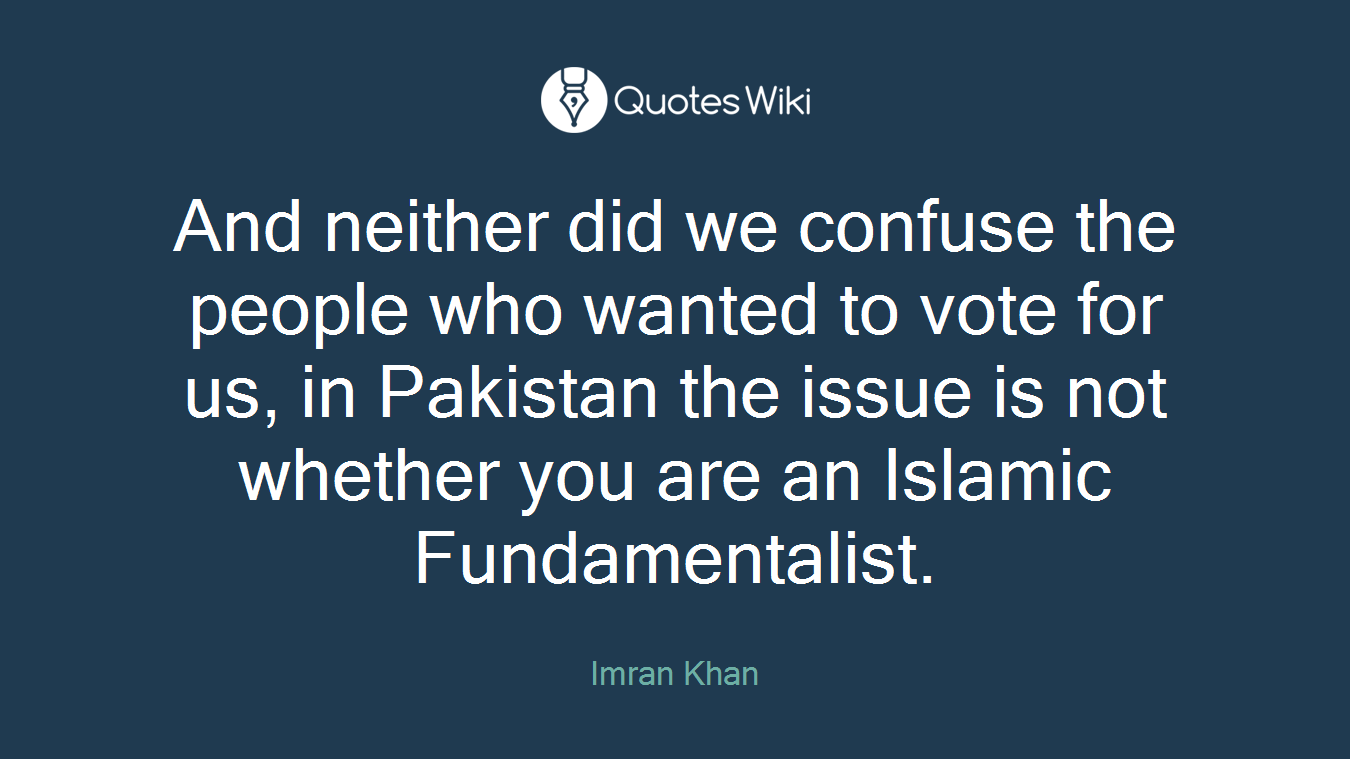 And neither did we confuse the people who wanted to vote for us, in Pakistan the issue is not whether you are an Islamic Fundamentalist.