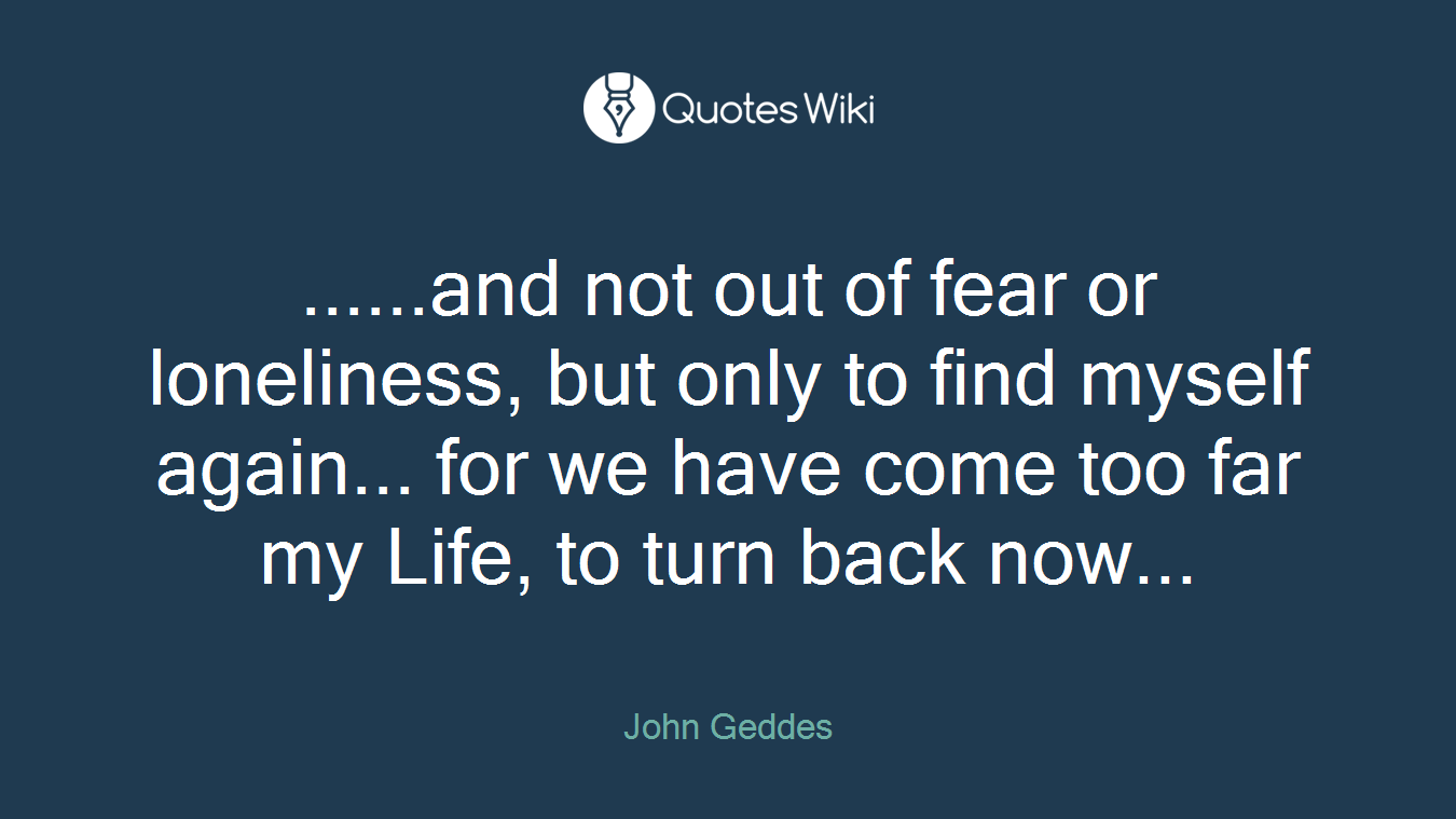 ......and not out of fear or loneliness, but only to find myself again... for we have come too far my Life, to turn back now...