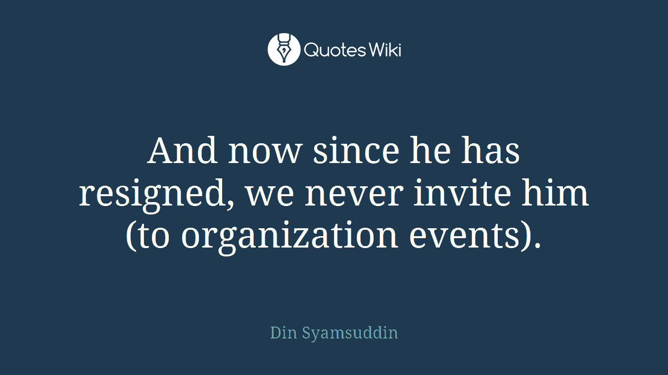 And now since he has resigned, we never invite him (to organization events).