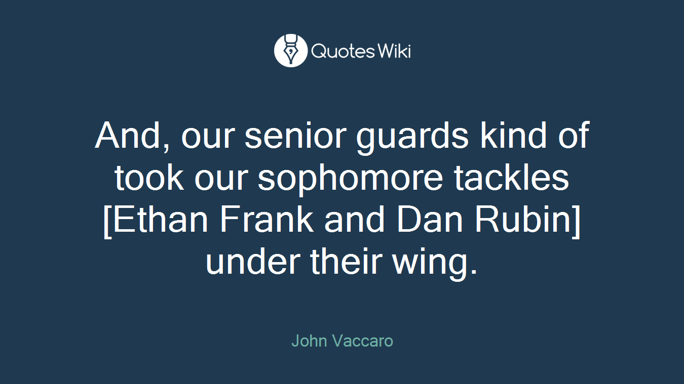 And, our senior guards kind of took our sophomore tackles [Ethan Frank and Dan Rubin] under their wing.