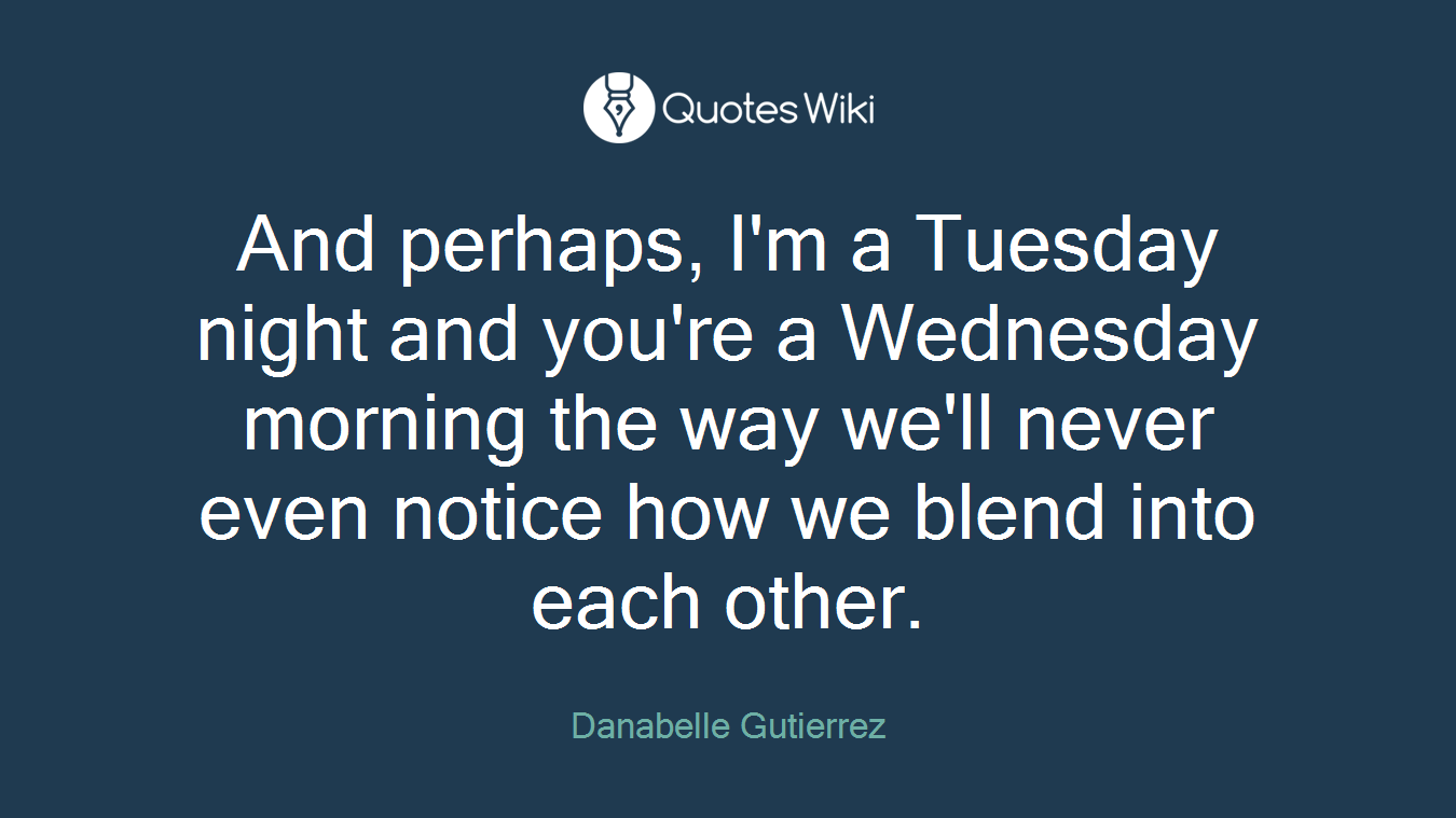 And perhaps, I'm a Tuesday night and you're a Wednesday morning the way we'll never even notice how we blend into each other.