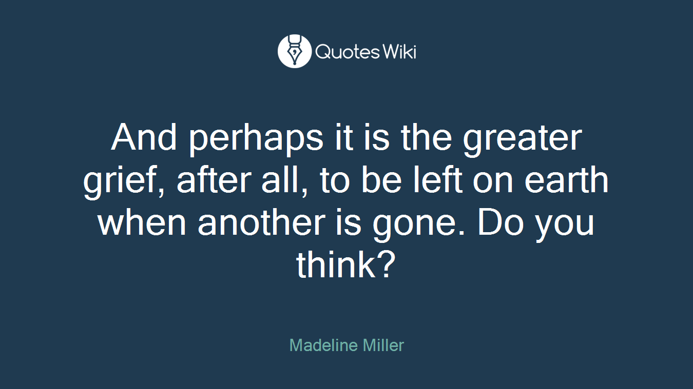 And perhaps it is the greater grief, after all, to be left on earth when another is gone. Do you think?